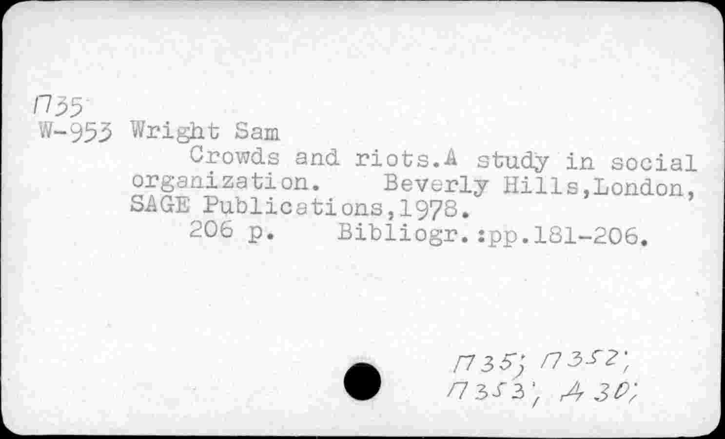 ﻿r/55
Wright Sam
Crowds and riots.A study in social organization. Beverly Hills,London, SAGE Publications,1978.
206 p. Bibliogr.:pp.181-206.
/7337 /73^?;
/7333- rAr 3P;